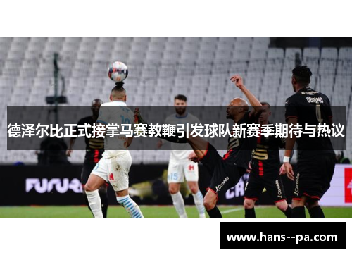 德泽尔比正式接掌马赛教鞭引发球队新赛季期待与热议 德泽尔比正式接掌马赛教鞭引发球队新赛季期待与热议