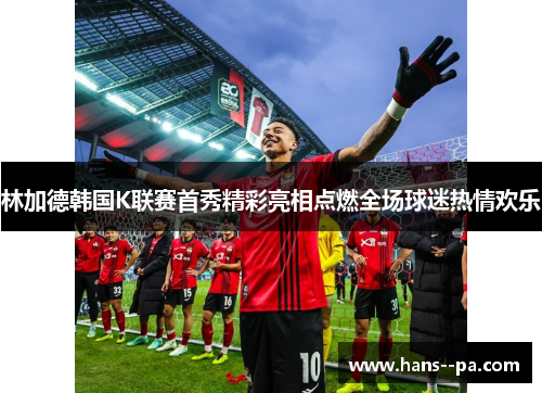 林加德韩国K联赛首秀精彩亮相点燃全场球迷热情欢乐 林加德韩国K联赛首秀精彩亮相点燃全场球迷热情欢乐